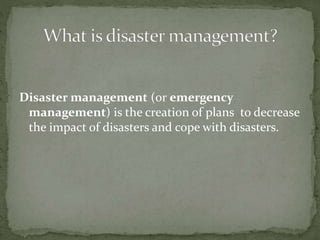 Disaster management (or emergency
management) is the creation of plans to decrease
the impact of disasters and cope with disasters.
 