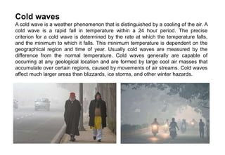 Cold waves
A cold wave is a weather phenomenon that is distinguished by a cooling of the air. A
cold wave is a rapid fall in temperature within a 24 hour period. The precise
criterion for a cold wave is determined by the rate at which the temperature falls,
and the minimum to which it falls. This minimum temperature is dependent on the
geographical region and time of year. Usually cold waves are measured by the
difference from the normal temperature. Cold waves generally are capable of
occurring at any geological location and are formed by large cool air masses that
accumulate over certain regions, caused by movements of air streams. Cold waves
affect much larger areas than blizzards, ice storms, and other winter hazards.
 