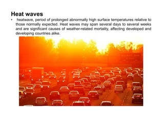 Heat waves
• heatwave, period of prolonged abnormally high surface temperatures relative to
those normally expected. Heat waves may span several days to several weeks
and are significant causes of weather-related mortality, affecting developed and
developing countries alike.
 