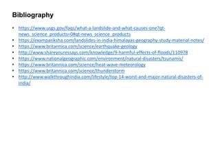 • https://www.usgs.gov/faqs/what-a-landslide-and-what-causes-one?qt-
news_science_products=0#qt-news_science_products
• https://exampariksha.com/landslides-in-india-himalayas-geography-study-material-notes/
• https://www.britannica.com/science/earthquake-geology
• http://www.shareyouressays.com/knowledge/9-harmful-effects-of-floods/110978
• https://www.nationalgeographic.com/environment/natural-disasters/tsunamis/
• https://www.britannica.com/science/heat-wave-meteorology
• https://www.britannica.com/science/thunderstorm
• http://www.walkthroughindia.com/lifestyle/top-14-worst-and-major-natural-disasters-of-
india/
Bibliography
 