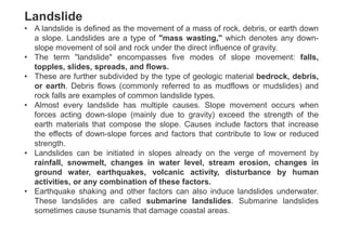 Landslide
• A landslide is defined as the movement of a mass of rock, debris, or earth down
a slope. Landslides are a type of "mass wasting," which denotes any down-
slope movement of soil and rock under the direct influence of gravity.
• The term "landslide" encompasses five modes of slope movement: falls,
topples, slides, spreads, and flows.
• These are further subdivided by the type of geologic material bedrock, debris,
or earth. Debris flows (commonly referred to as mudflows or mudslides) and
rock falls are examples of common landslide types.
• Almost every landslide has multiple causes. Slope movement occurs when
forces acting down-slope (mainly due to gravity) exceed the strength of the
earth materials that compose the slope. Causes include factors that increase
the effects of down-slope forces and factors that contribute to low or reduced
strength.
• Landslides can be initiated in slopes already on the verge of movement by
rainfall, snowmelt, changes in water level, stream erosion, changes in
ground water, earthquakes, volcanic activity, disturbance by human
activities, or any combination of these factors.
• Earthquake shaking and other factors can also induce landslides underwater.
These landslides are called submarine landslides. Submarine landslides
sometimes cause tsunamis that damage coastal areas.
 