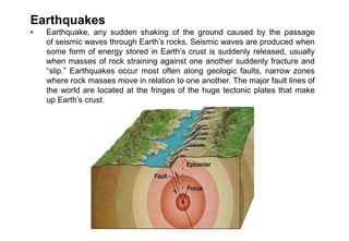 Earthquakes
• Earthquake, any sudden shaking of the ground caused by the passage
of seismic waves through Earth’s rocks. Seismic waves are produced when
some form of energy stored in Earth’s crust is suddenly released, usually
when masses of rock straining against one another suddenly fracture and
“slip.” Earthquakes occur most often along geologic faults, narrow zones
where rock masses move in relation to one another. The major fault lines of
the world are located at the fringes of the huge tectonic plates that make
up Earth’s crust.
 