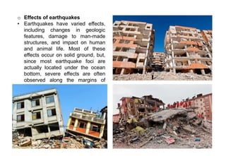 o Effects of earthquakes
• Earthquakes have varied effects,
including changes in geologic
features, damage to man-made
structures, and impact on human
and animal life. Most of these
effects occur on solid ground, but,
since most earthquake foci are
actually located under the ocean
bottom, severe effects are often
observed along the margins of
oceans.
 