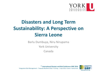 6th
International Disaster and Risk Conference IDRC 2016
‘Integrative Risk Management – Towards Resilient Cities‘ • 28 Aug – 1 Sept 2016 • Davos • Switzerland
www.grforum.org
Disasters and Long Term
Sustainability: A Perspective on
Sierra Leone
Barlu Dumbuya, Niru Nirupama
York University
Canada
 