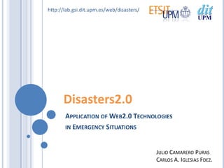 http://lab.gsi.dit.upm.es/web/disasters/




      Disasters2.0
       APPLICATION OF WEB2.0 TECHNOLOGIES
       IN EMERGENCY SITUATIONS



                                           JULIO CAMARERO PURAS
                                           CARLOS A. IGLESIAS FDEZ.
 