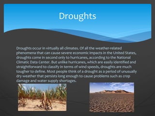 Droughts occur in virtually all climates. Of all the weather-related
phenomena that can cause severe economic impacts in the United States,
droughts come in second only to hurricanes, according to the National
Climatic Data Center. But unlike hurricanes, which are easily identified and
straightforward to classify in terms of wind speeds, droughts are much
tougher to define. Most people think of a drought as a period of unusually
dry weather that persists long enough to cause problems such as crop
damage and water supply shortages.
Droughts
 