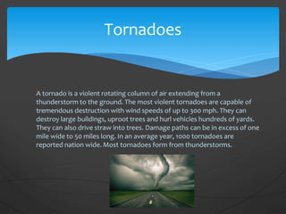 A tornado is a violent rotating column of air extending from a
thunderstorm to the ground. The most violent tornadoes are capable of
tremendous destruction with wind speeds of up to 300 mph. They can
destroy large buildings, uproot trees and hurl vehicles hundreds of yards.
They can also drive straw into trees. Damage paths can be in excess of one
mile wide to 50 miles long. In an average year, 1000 tornadoes are
reported nation wide. Most tornadoes form from thunderstorms.
Tornadoes
 