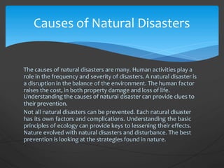 The causes of natural disasters are many. Human activities play a
role in the frequency and severity of disasters. A natural disaster is
a disruption in the balance of the environment. The human factor
raises the cost, in both property damage and loss of life.
Understanding the causes of natural disaster can provide clues to
their prevention.
Not all natural disasters can be prevented. Each natural disaster
has its own factors and complications. Understanding the basic
principles of ecology can provide keys to lessening their effects.
Nature evolved with natural disasters and disturbance. The best
prevention is looking at the strategies found in nature.
Causes of Natural Disasters
 