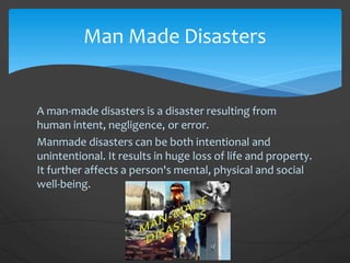 A man-made disasters is a disaster resulting from
human intent, negligence, or error.
Manmade disasters can be both intentional and
unintentional. It results in huge loss of life and property.
It further affects a person's mental, physical and social
well-being.
Man Made Disasters
 
