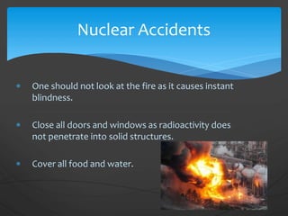 One should not look at the fire as it causes instant
blindness.
 Close all doors and windows as radioactivity does
not penetrate into solid structures.
 Cover all food and water.
Nuclear Accidents
 