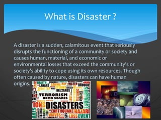 A disaster is a sudden, calamitous event that seriously
disrupts the functioning of a community or society and
causes human, material, and economic or
environmental losses that exceed the community’s or
society’s ability to cope using its own resources. Though
often caused by nature, disasters can have human
origins.
What is Disaster ?
 