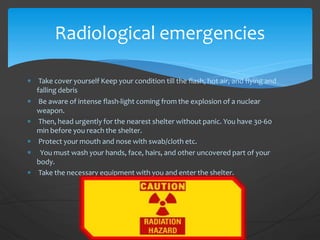  Take cover yourself Keep your condition till the flash, hot air, and flying and
falling debris
 Be aware of intense flash-light coming from the explosion of a nuclear
weapon.
 Then, head urgently for the nearest shelter without panic. You have 30-60
min before you reach the shelter.
 Protect your mouth and nose with swab/cloth etc.
 You must wash your hands, face, hairs, and other uncovered part of your
body.
 Take the necessary equipment with you and enter the shelter.
Radiological emergencies
 