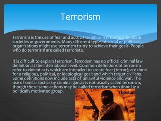 Terrorism is the use of fear and acts of violence in order to intimidate
societies or governments. Many different types of social or political
organizations might use terrorism to try to achieve their goals. People
who do terrorism are called terrorists.
It is difficult to explain terrorism. Terrorism has no official criminal law
definition at the international level. Common definitions of terrorism
refer to violent acts which are intended to create fear (terror); are done
for a religious, political, or ideological goal; and which target civilians.
Some definitions now include acts of unlawful violence and war. The
use of similar tactics by criminal gangs is not usually called terrorism,
though these same actions may be called terrorism when done by a
politically motivated group.
Terrorism
 