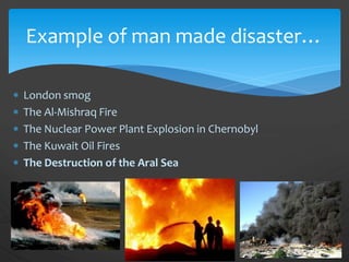 Example of man made disaster…
 London smog
 The Al-Mishraq Fire
 The Nuclear Power Plant Explosion in Chernobyl
 The Kuwait Oil Fires
 The Destruction of the Aral Sea
 