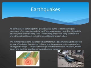 Earthquakes
An earthquake is a shaking of the ground caused by the sudden breaking and
movement of tectonic plates of the earth's rocky outermost crust. The edges of the
tectonic plates are marked by faults. Most earthquakes occur along the fault lines
when the plates slide past each other or collide against each other.
The shifting masses send out shock waves that may be powerful enough to alter the
surface of the Earth, thrusting up cliffs and opening great cracks in the ground and
cause great damage ... collapse of buildings and other man-made structures, broken
power and gas lines, landslides, snow avalanches, tsunamis.
 