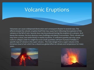 Volcanoes can cause widespread destruction and consequent disaster in several ways. The
effects include the volcanic eruption itself that may cause harm following the explosion of the
volcano or the fall of rock. Second, lava may be produced during the eruption of a volcano. As it
leaves the volcano, the lava destroys many buildings and plants it encounters. Third, volcanic ash
may form a cloud, and settle thickly in nearby locations. In sufficient quantity ash may cause
roofs to collapse under its weight but even small quantities will harm humans if inhaled. A
specific type of volcano is the super volcano.. The main danger from a super volcano is the
immense cloud of ash which has a disastrous global effect on climate and temperature for many
years.
Volcanic Eruptions
 