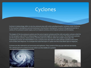 Cyclone in meteorology refers to any low pressure area with winds spiraling inwards. Cyclones rotate clockwise
in the Southern Hemisphere and anti-clockwise in the Northern Hemisphere. Cyclone is the general term for a
variety of low pressure system types, such as tropical cyclones, extra tropical cyclones and tornadoes.
The largest of the low-pressure systems are the extra tropical cyclones and the cold-core polar cyclones which lie
on the synoptic scale which in meteorology is a horizontal length of 1000 km or more. The Warm-core cyclones
are the tropical cyclones, mesocyclones, and the polar lows that lie within the smaller mesoscale. The
Subtropical cyclones are intermediate in size. Cyclones have also been on other planets outside of the Earth,
such as Mars and Neptune. For example the Great Red Spot of Jupiter and the Great Black Spot of Neptune.
Cyclones are also referred to as hurricanes and typhoons. They consist of the eye,eye wall and rain bands.
The calmest part of a cyclone is its eye which is at the middle of a cyclone.
Cyclones
 