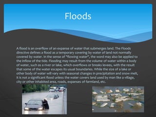 A flood is an overflow of an expanse of water that submerges land. The Floods
directive defines a flood as a temporary covering by water of land not normally
covered by water. In the sense of "flowing water", the word may also be applied to
the inflow of the tide. Flooding may result from the volume of water within a body
of water, such as a river or lake, which overflows or breaks levees, with the result
that some of the water escapes its usual boundaries. While the size of a lake or
other body of water will vary with seasonal changes in precipitation and snow melt,
it is not a significant flood unless the water covers land used by man like a village,
city or other inhabited area, roads, expanses of farmland, etc.
Floods
 
