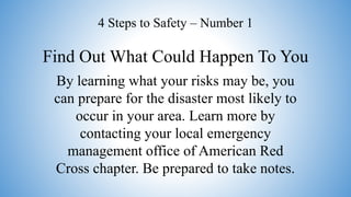 Find Out What Could Happen To You
4 Steps to Safety – Number 1
By learning what your risks may be, you
can prepare for the disaster most likely to
occur in your area. Learn more by
contacting your local emergency
management office of American Red
Cross chapter. Be prepared to take notes.
 