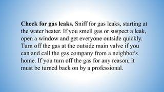 Check for gas leaks. Sniff for gas leaks, starting at
the water heater. If you smell gas or suspect a leak,
open a window and get everyone outside quickly.
Turn off the gas at the outside main valve if you
can and call the gas company from a neighbor's
home. If you turn off the gas for any reason, it
must be turned back on by a professional.
 