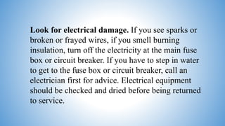 Look for electrical damage. If you see sparks or
broken or frayed wires, if you smell burning
insulation, turn off the electricity at the main fuse
box or circuit breaker. If you have to step in water
to get to the fuse box or circuit breaker, call an
electrician first for advice. Electrical equipment
should be checked and dried before being returned
to service.
 