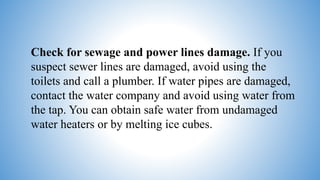 Check for sewage and power lines damage. If you
suspect sewer lines are damaged, avoid using the
toilets and call a plumber. If water pipes are damaged,
contact the water company and avoid using water from
the tap. You can obtain safe water from undamaged
water heaters or by melting ice cubes.
 