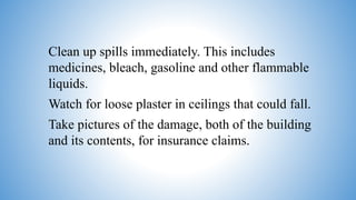 Clean up spills immediately. This includes
medicines, bleach, gasoline and other flammable
liquids.
Watch for loose plaster in ceilings that could fall.
Take pictures of the damage, both of the building
and its contents, for insurance claims.
 