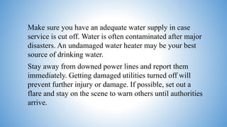 Make sure you have an adequate water supply in case
service is cut off. Water is often contaminated after major
disasters. An undamaged water heater may be your best
source of drinking water.
Stay away from downed power lines and report them
immediately. Getting damaged utilities turned off will
prevent further injury or damage. If possible, set out a
flare and stay on the scene to warn others until authorities
arrive.
 