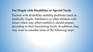 For People with Disabilities or Special Needs
Persons with disabilities mobility problems (such as
medically fragile, habilitative or other children with
issues which may affect mobility), should prepare
according to their functioning levels. In addition, they
may want to consider some of the following steps:
 