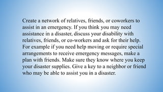 Create a network of relatives, friends, or coworkers to
assist in an emergency. If you think you may need
assistance in a disaster, discuss your disability with
relatives, friends, or co-workers and ask for their help.
For example if you need help moving or require special
arrangements to receive emergency messages, make a
plan with friends. Make sure they know where you keep
your disaster supplies. Give a key to a neighbor or friend
who may be able to assist you in a disaster.
 