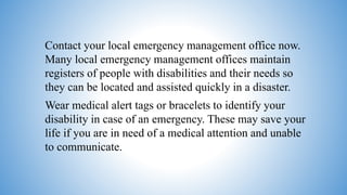 Contact your local emergency management office now.
Many local emergency management offices maintain
registers of people with disabilities and their needs so
they can be located and assisted quickly in a disaster.
Wear medical alert tags or bracelets to identify your
disability in case of an emergency. These may save your
life if you are in need of a medical attention and unable
to communicate.
 