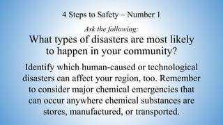 What types of disasters are most likely
to happen in your community?
Identify which human-caused or technological
disasters can affect your region, too. Remember
to consider major chemical emergencies that
can occur anywhere chemical substances are
stores, manufactured, or transported.
Ask the following:
4 Steps to Safety – Number 1
 