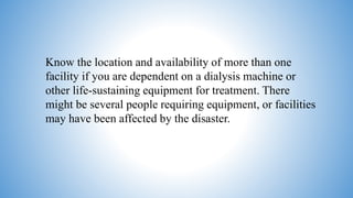 Know the location and availability of more than one
facility if you are dependent on a dialysis machine or
other life-sustaining equipment for treatment. There
might be several people requiring equipment, or facilities
may have been affected by the disaster.
 