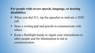 For people with severe speech, language, or hearing
disabilities:
 When you dial 911, tap the spacebar to indicate a TDD
call.
 Store a writing pad and pencils to communicate with
others.
 Keep a flashlight handy to signal your whereabouts to
other people and for illumination to aid in
communication.
 