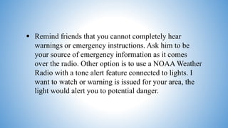  Remind friends that you cannot completely hear
warnings or emergency instructions. Ask him to be
your source of emergency information as it comes
over the radio. Other option is to use a NOAA Weather
Radio with a tone alert feature connected to lights. I
want to watch or warning is issued for your area, the
light would alert you to potential danger.
 
