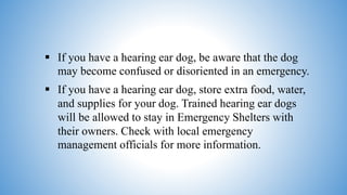  If you have a hearing ear dog, be aware that the dog
may become confused or disoriented in an emergency.
 If you have a hearing ear dog, store extra food, water,
and supplies for your dog. Trained hearing ear dogs
will be allowed to stay in Emergency Shelters with
their owners. Check with local emergency
management officials for more information.
 