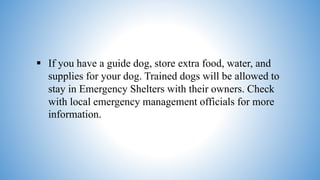  If you have a guide dog, store extra food, water, and
supplies for your dog. Trained dogs will be allowed to
stay in Emergency Shelters with their owners. Check
with local emergency management officials for more
information.
 