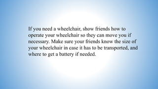 If you need a wheelchair, show friends how to
operate your wheelchair so they can move you if
necessary. Make sure your friends know the size of
your wheelchair in case it has to be transported, and
where to get a battery if needed.
 