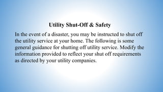 Utility Shut-Off & Safety
In the event of a disaster, you may be instructed to shut off
the utility service at your home. The following is some
general guidance for shutting off utility service. Modify the
information provided to reflect your shut off requirements
as directed by your utility companies.
 