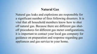 Natural Gas
Natural gas leaks and explosions are responsible for
a significant number of fires following disasters. It is
vital that all household members know how to shut
off natural gas. Because there are different gas shut-
off procedures for different gas meter configurations,
it is important to contact your local gas company for
guidance on preparation and response regarding gas
appliances and gas service to your home.
 