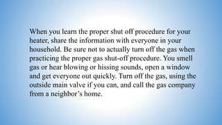 When you learn the proper shut off procedure for your
heater, share the information with everyone in your
household. Be sure not to actually turn off the gas when
practicing the proper gas shut-off procedure. You smell
gas or hear blowing or hissing sounds, open a window
and get everyone out quickly. Turn off the gas, using the
outside main valve if you can, and call the gas company
from a neighbor’s home.
 