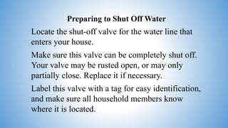 Preparing to Shut Off Water
Locate the shut-off valve for the water line that
enters your house.
Make sure this valve can be completely shut off.
Your valve may be rusted open, or may only
partially close. Replace it if necessary.
Label this valve with a tag for easy identification,
and make sure all household members know
where it is located.
 