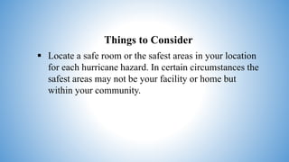 Things to Consider
 Locate a safe room or the safest areas in your location
for each hurricane hazard. In certain circumstances the
safest areas may not be your facility or home but
within your community.
 