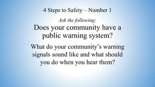 Does your community have a
public warning system?
What do your community’s warning
signals sound like and what should
you do when you hear them?
Ask the following:
4 Steps to Safety – Number 1
 