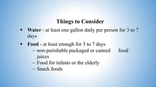 Things to Consider
 Water - at least one gallon daily per person for 3 to 7
days
 Food - at least enough for 3 to 7 days
 non-perishable packaged or canned food/
juices
 Food for infants or the elderly
 Snack foods
 