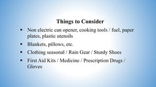 Things to Consider
 Non electric can opener, cooking tools / fuel, paper
plates, plastic utensils
 Blankets, pillows, etc.
 Clothing seasonal / Rain Gear / Sturdy Shoes
 First Aid Kits / Medicine / Prescription Drugs /
Gloves
 