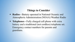 Things to Consider
 Radios - Battery operated in National Oceanic and
Atmospheric Administration (NOAA) Weather Radio
 Telephones - Fully charged cell phone with extra
battery and a traditional (not cordless) telephone set.
Emergency contact numbers for parents and
guardians.
 