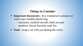 Things to Consider
 Important documents - In a waterproof container or
water type sealable plastic bag
 insurance, medical records, bank account
numbers, Social Security card, Etc.
 Tools - keep a set with you during the storm
 