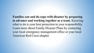 Families can and do cope with disaster by preparing
in advance and working together as a team. Knowing
what to do is your best protection in your responsibility.
Learn more about Family Disaster Plans by contacting
your local emergency management office or your local
American Red Cross chapter.
 