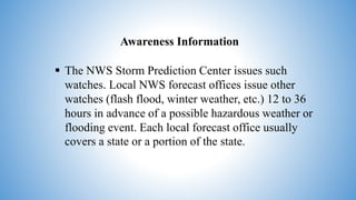 Awareness Information
 The NWS Storm Prediction Center issues such
watches. Local NWS forecast offices issue other
watches (flash flood, winter weather, etc.) 12 to 36
hours in advance of a possible hazardous weather or
flooding event. Each local forecast office usually
covers a state or a portion of the state.
 